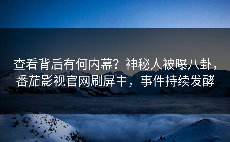 查看背后有何内幕？神秘人被曝八卦，番茄影视官网刷屏中，事件持续发酵