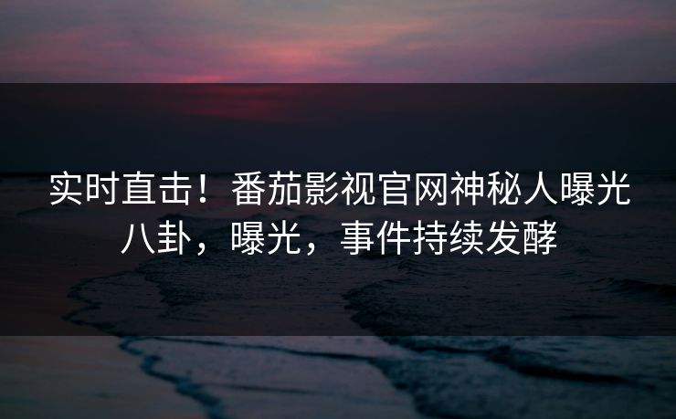 实时直击！番茄影视官网神秘人曝光八卦，曝光，事件持续发酵