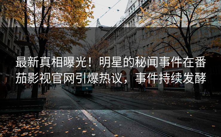 最新真相曝光！明星的秘闻事件在番茄影视官网引爆热议，事件持续发酵