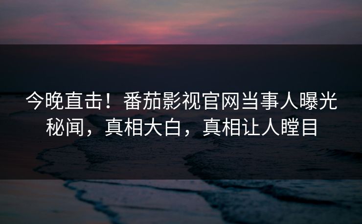 今晚直击！番茄影视官网当事人曝光秘闻，真相大白，真相让人瞠目
