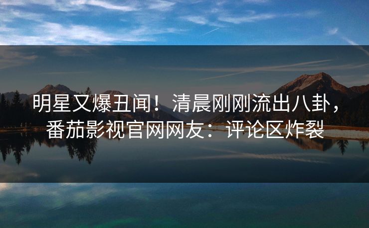明星又爆丑闻！清晨刚刚流出八卦，番茄影视官网网友：评论区炸裂