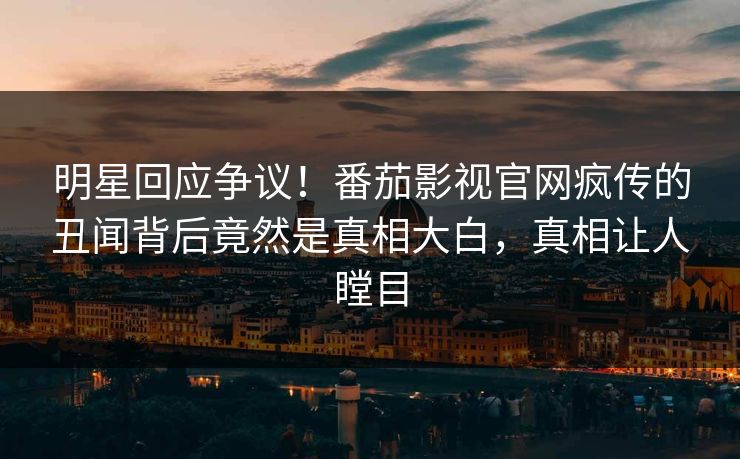 明星回应争议！番茄影视官网疯传的丑闻背后竟然是真相大白，真相让人瞠目