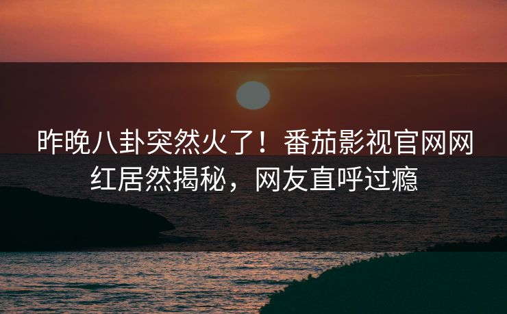 昨晚八卦突然火了！番茄影视官网网红居然揭秘，网友直呼过瘾