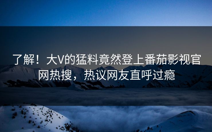 了解！大V的猛料竟然登上番茄影视官网热搜，热议网友直呼过瘾
