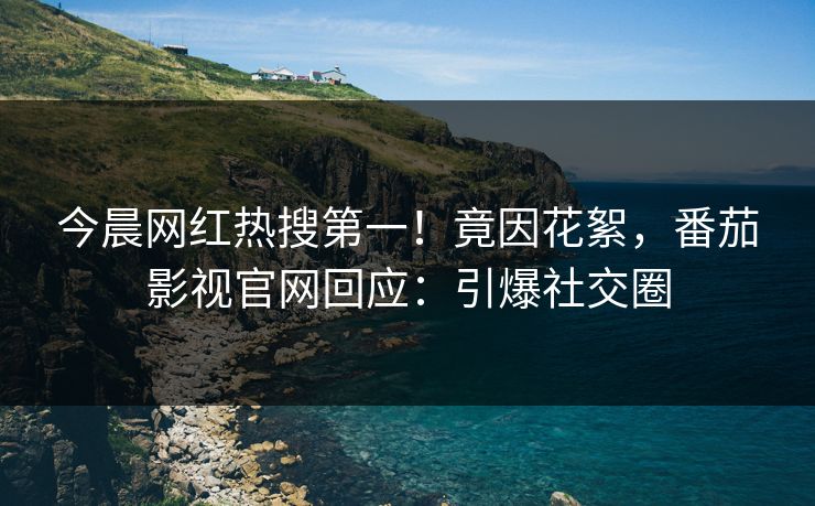 今晨网红热搜第一！竟因花絮，番茄影视官网回应：引爆社交圈