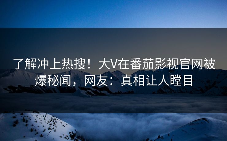 了解冲上热搜！大V在番茄影视官网被爆秘闻，网友：真相让人瞠目