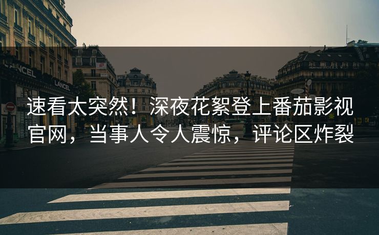 速看太突然！深夜花絮登上番茄影视官网，当事人令人震惊，评论区炸裂
