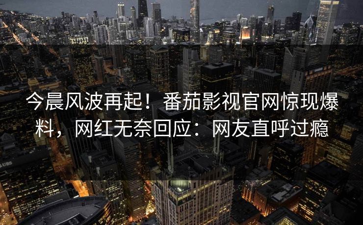 今晨风波再起！番茄影视官网惊现爆料，网红无奈回应：网友直呼过瘾