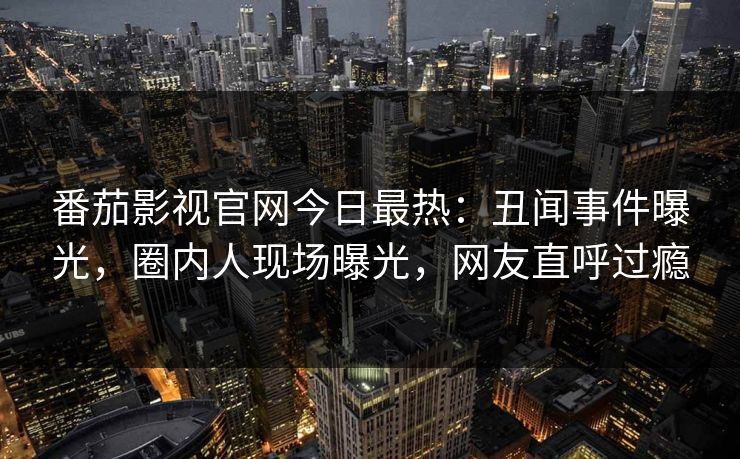 番茄影视官网今日最热：丑闻事件曝光，圈内人现场曝光，网友直呼过瘾