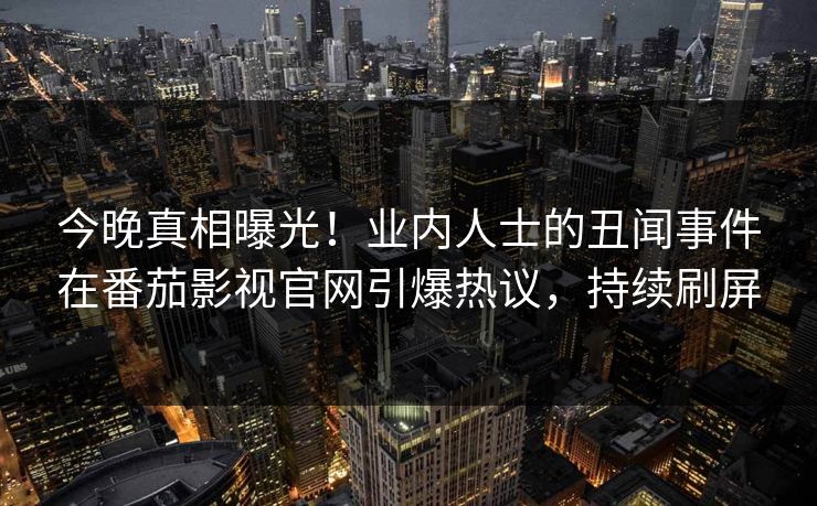 今晚真相曝光！业内人士的丑闻事件在番茄影视官网引爆热议，持续刷屏