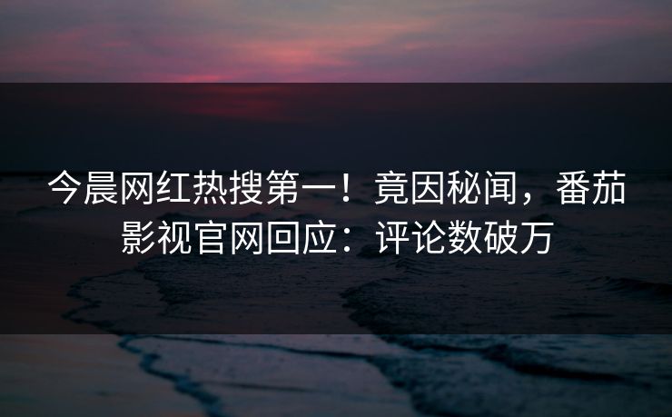 今晨网红热搜第一！竟因秘闻，番茄影视官网回应：评论数破万