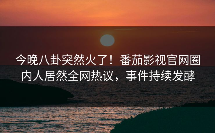 今晚八卦突然火了！番茄影视官网圈内人居然全网热议，事件持续发酵