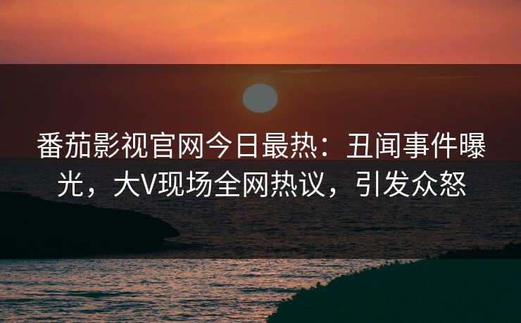 番茄影视官网今日最热：丑闻事件曝光，大V现场全网热议，引发众怒