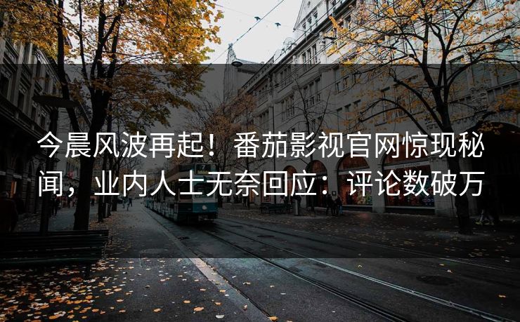 今晨风波再起！番茄影视官网惊现秘闻，业内人士无奈回应：评论数破万