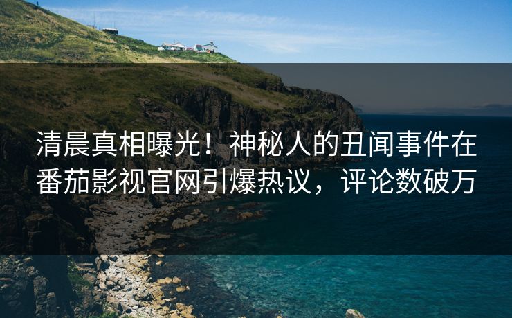 清晨真相曝光！神秘人的丑闻事件在番茄影视官网引爆热议，评论数破万