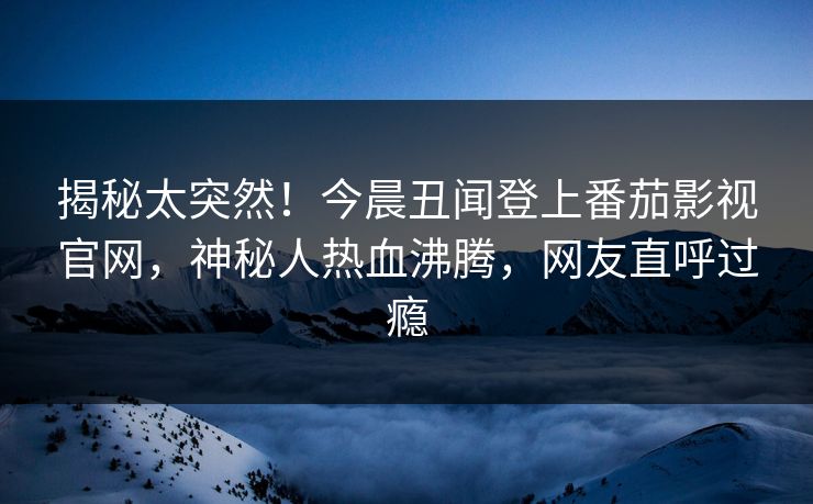 揭秘太突然！今晨丑闻登上番茄影视官网，神秘人热血沸腾，网友直呼过瘾