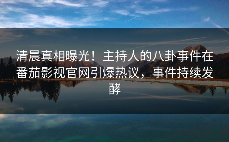 清晨真相曝光！主持人的八卦事件在番茄影视官网引爆热议，事件持续发酵