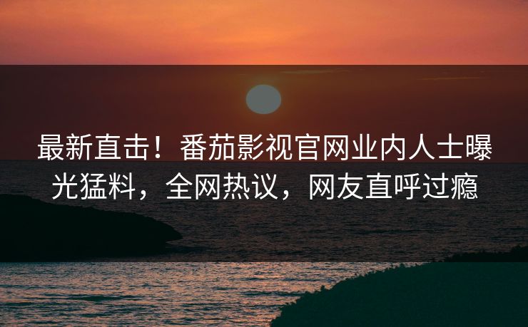 最新直击！番茄影视官网业内人士曝光猛料，全网热议，网友直呼过瘾