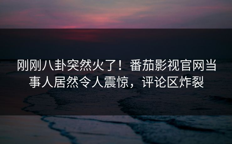 刚刚八卦突然火了！番茄影视官网当事人居然令人震惊，评论区炸裂
