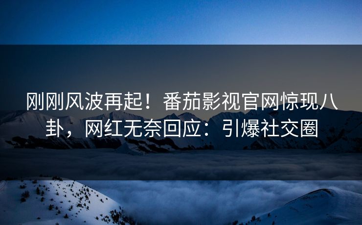 刚刚风波再起！番茄影视官网惊现八卦，网红无奈回应：引爆社交圈