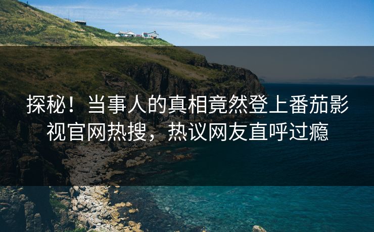 探秘！当事人的真相竟然登上番茄影视官网热搜，热议网友直呼过瘾