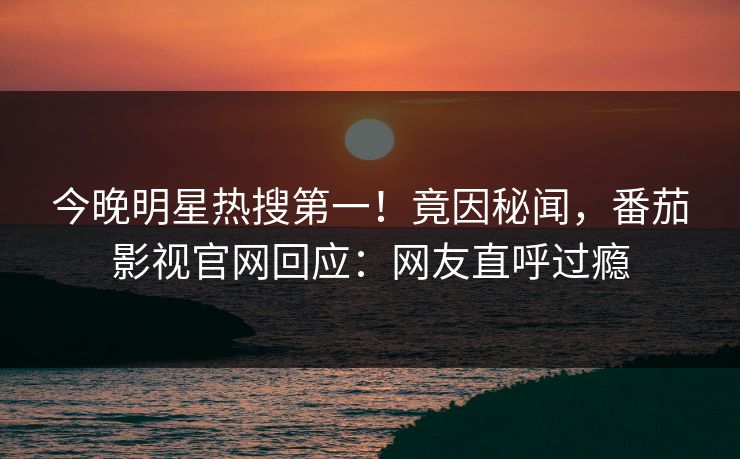今晚明星热搜第一！竟因秘闻，番茄影视官网回应：网友直呼过瘾