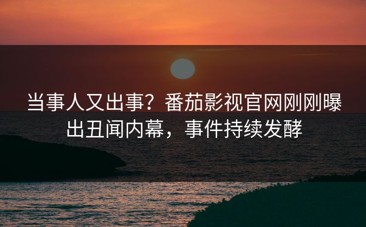 当事人又出事？番茄影视官网刚刚曝出丑闻内幕，事件持续发酵