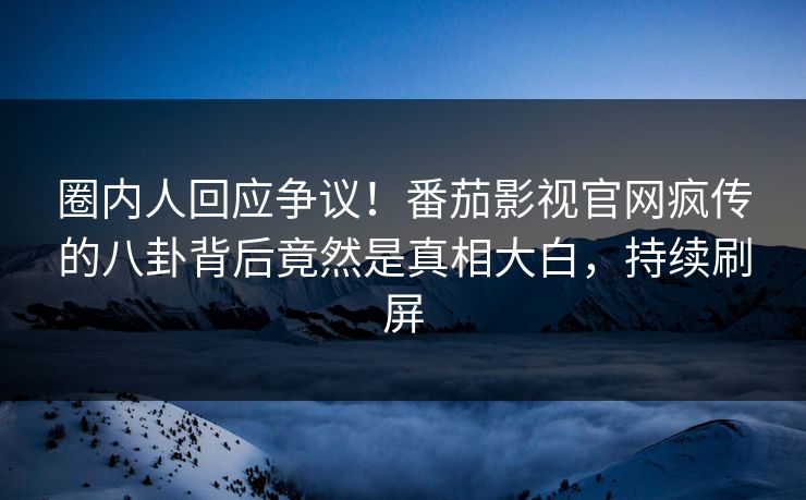 圈内人回应争议！番茄影视官网疯传的八卦背后竟然是真相大白，持续刷屏