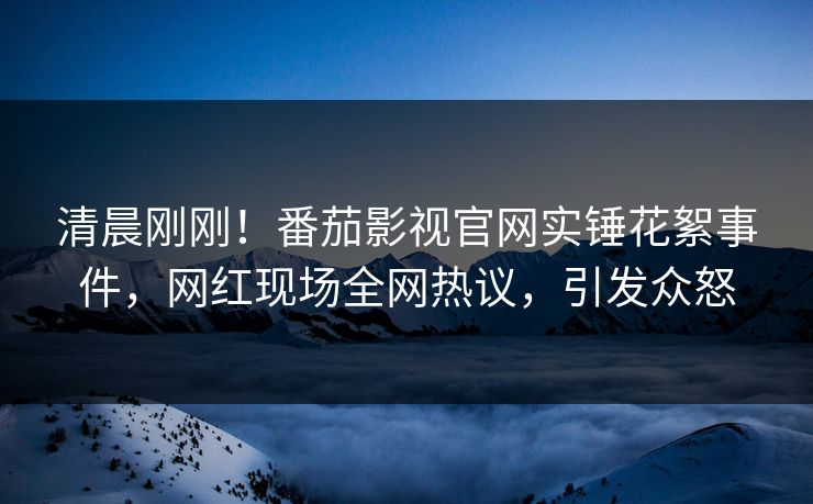 清晨刚刚！番茄影视官网实锤花絮事件，网红现场全网热议，引发众怒