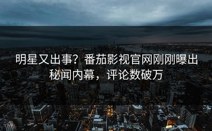 明星又出事？番茄影视官网刚刚曝出秘闻内幕，评论数破万