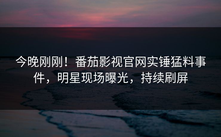 今晚刚刚！番茄影视官网实锤猛料事件，明星现场曝光，持续刷屏