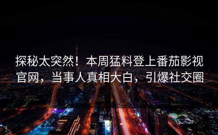 探秘太突然！本周猛料登上番茄影视官网，当事人真相大白，引爆社交圈