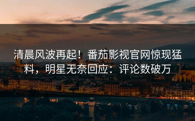 清晨风波再起！番茄影视官网惊现猛料，明星无奈回应：评论数破万