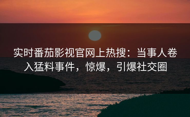 实时番茄影视官网上热搜：当事人卷入猛料事件，惊爆，引爆社交圈