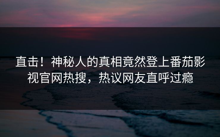 直击！神秘人的真相竟然登上番茄影视官网热搜，热议网友直呼过瘾