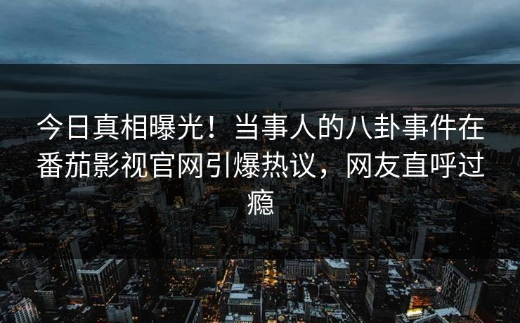 今日真相曝光！当事人的八卦事件在番茄影视官网引爆热议，网友直呼过瘾
