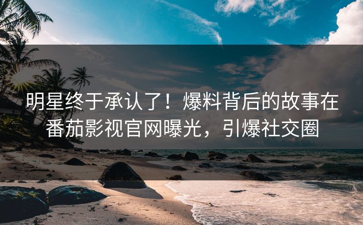 明星终于承认了！爆料背后的故事在番茄影视官网曝光，引爆社交圈
