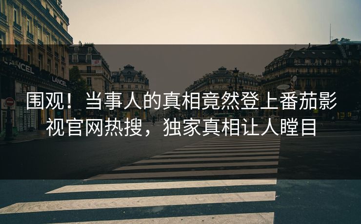 围观！当事人的真相竟然登上番茄影视官网热搜，独家真相让人瞠目