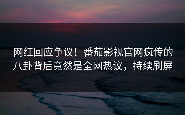 网红回应争议！番茄影视官网疯传的八卦背后竟然是全网热议，持续刷屏