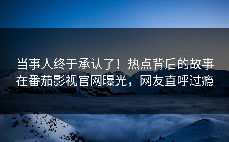 当事人终于承认了！热点背后的故事在番茄影视官网曝光，网友直呼过瘾