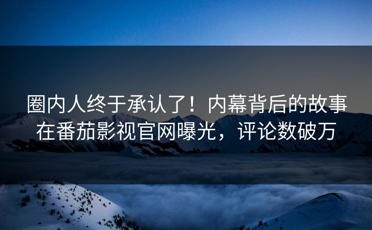 圈内人终于承认了！内幕背后的故事在番茄影视官网曝光，评论数破万