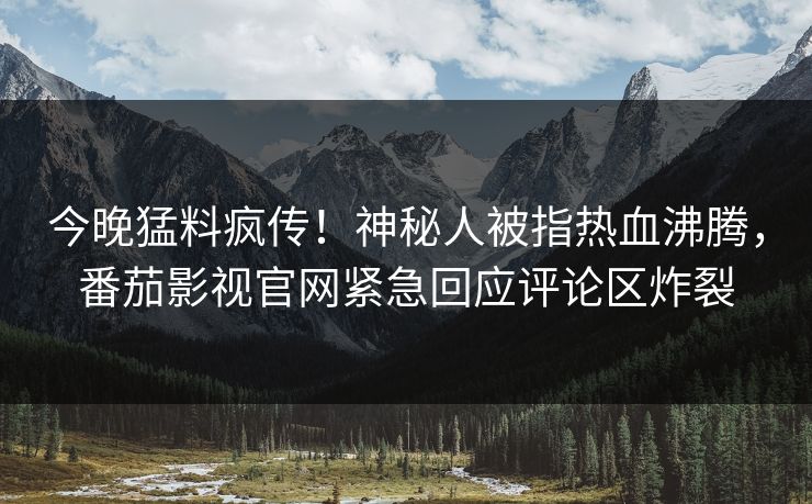 今晚猛料疯传！神秘人被指热血沸腾，番茄影视官网紧急回应评论区炸裂