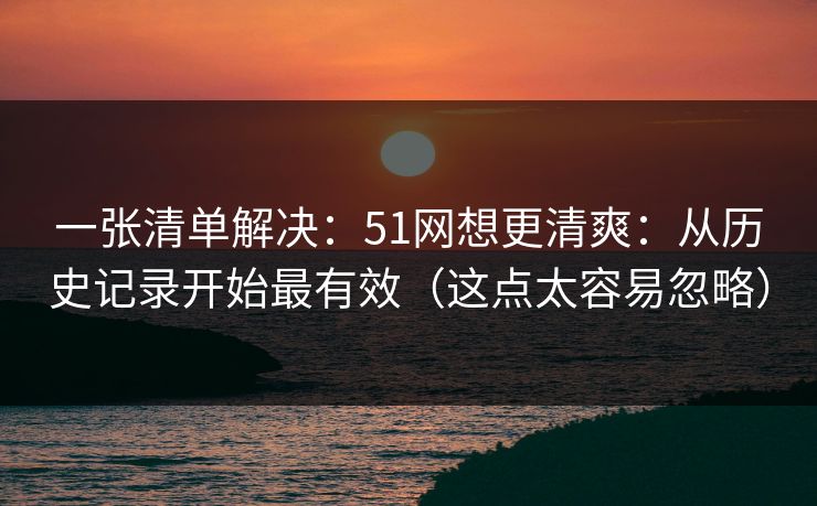 详细阅读:一张清单解决:51网想更清爽:从历史记录开始最有效(这点太容易忽略) 一张清单解决:51网想更清爽:从历史记录开始最有效(这点太容易忽略)