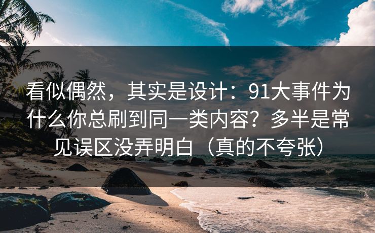 看似偶然，其实是设计：91大事件为什么你总刷到同一类内容？多半是常见误区没弄明白（真的不夸张）