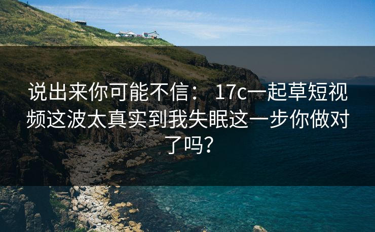 说出来你可能不信： 17c一起草短视频这波太真实到我失眠这一步你做对了吗？