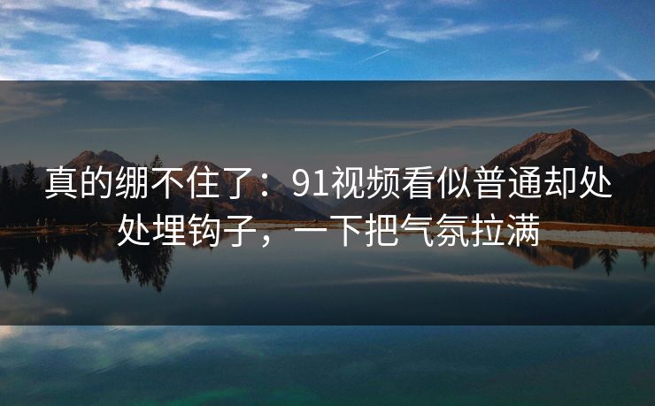 详细阅读:真的绷不住了:91视频看似普通却处处埋钩子,一下把气氛拉满 真的绷不住了:91视频看似普通却处处埋钩子,一下把气氛拉满